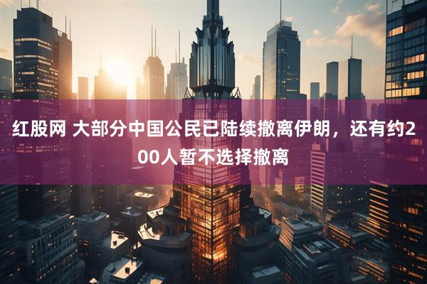 红股网 大部分中国公民已陆续撤离伊朗，还有约200人暂不选择撤离