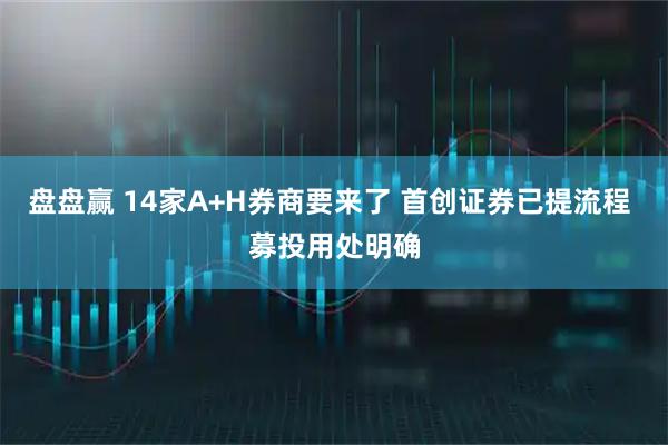 盘盘赢 14家A+H券商要来了 首创证券已提流程 募投用处明确