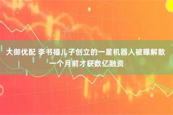 大御优配 李书福儿子创立的一星机器人被曝解散 一个月前才获数亿融资