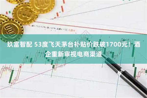 玖富智配 53度飞天茅台补贴价跌破1700元！酒企重新审视电商渠道