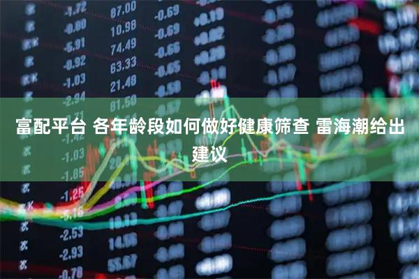 富配平台 各年龄段如何做好健康筛查 雷海潮给出建议