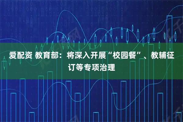 爱配资 教育部:将深入开展“校园餐”、教辅征订等专项治理