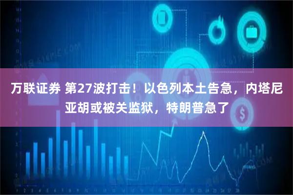 万联证券 第27波打击！以色列本土告急，内塔尼亚胡或被关监狱，特朗普急了