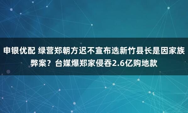 申银优配 绿营郑朝方迟不宣布选新竹县长是因家族弊案？台媒爆郑家侵吞2.6亿购地款
