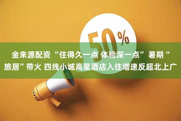 金来源配资 “住得久一点 体验深一点” 暑期“旅居”带火 四线小城高星酒店入住增速反超北上广
