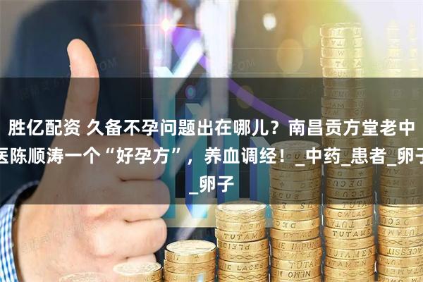 胜亿配资 久备不孕问题出在哪儿？南昌贡方堂老中医陈顺涛一个“好孕方”，养血调经！_中药_患者_卵子