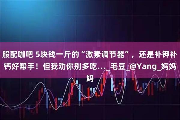 股配咖吧 5块钱一斤的“激素调节器”，还是补钾补钙好帮手！但我劝你别多吃…_毛豆_@Yang_妈妈