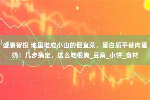 盛鹏智投 地里堆成小山的便宜菜，蛋白质平替肉蛋奶！几步搞定，这么吃很爽_豆角_小饼_食材