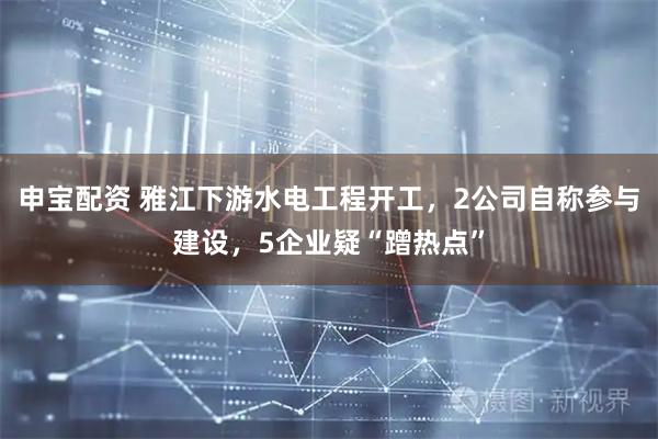 申宝配资 雅江下游水电工程开工，2公司自称参与建设，5企业疑“蹭热点”