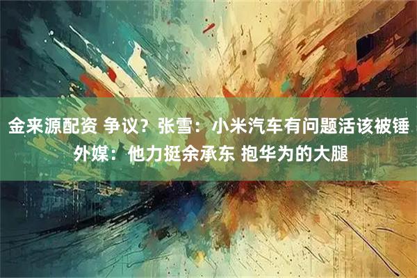 金来源配资 争议？张雪：小米汽车有问题活该被锤 外媒：他力挺余承东 抱华为的大腿