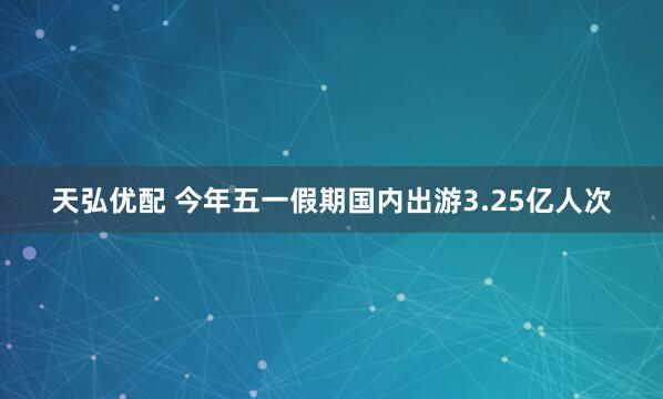 天弘优配 今年五一假期国内出游3.25亿人次